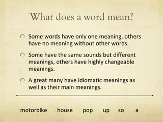 What does a word mean? Some words have only one meaning, others have no meaning without other words.  Some have the same sounds but different meanings, others have highly changeable meanings.  A great many have idiomatic meanings as well as their main meanings. motorbike  house  pop  up  so  a 
