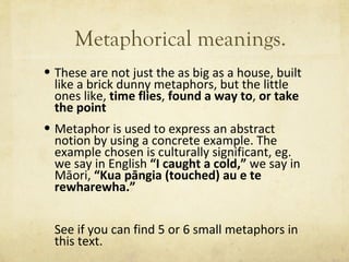 Metaphorical meanings. These are not just the as big as a house, built like a brick dunny metaphors, but the little ones like,  time flies ,  found a way to ,  or take the point Metaphor is used to express an abstract notion by using a concrete example. The example chosen is culturally significant, eg. we say in English  “ I caught a cold, ”  we say in Māori,  “ Kua pāngia (touched) au e te rewharewha. ” See if you can find 5 or 6 small metaphors in this text. 