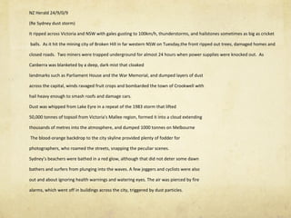 NZ Herald 24/9/0/9 (Re Sydney dust storm)  It ripped across Victoria and NSW with gales gusting to 100km/h, thunderstorms, and hailstones sometimes as big as cricket  balls.  As it hit the mining city of Broken Hill in far western NSW on Tuesday,the front ripped out trees, damaged homes and  closed roads.  Two miners were trapped underground for almost 24 hours when power supplies were knocked out.  As  Canberra was blanketed by a deep, dark mist that cloaked landmarks such as Parliament House and the War Memorial, and dumped layers of dust across the capital, winds ravaged fruit crops and bombarded the town of Crookwell with  hail heavy enough to smash roofs and damage cars. Dust was whipped from Lake Eyre in a repeat of the 1983 storm that lifted 50,000 tonnes of topsoil from Victoria's Mallee region, formed it into a cloud extending  thousands of metres into the atmosphere, and dumped 1000 tonnes on Melbourne The blood-orange backdrop to the city skyline provided plenty of fodder for  photographers, who roamed the streets, snapping the peculiar scenes. Sydney ’ s beachers were bathed in a red glow, although that did not deter some dawn bathers and surfers from plunging into the waves. A few joggers and cyclists were also  out and about ignoring health warnings and watering eyes. The air was pierced by fire  alarms, which went off in buildings across the city, triggered by dust particles. 