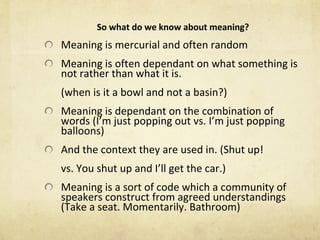 So what do we know about meaning? Meaning is mercurial and often random Meaning is often dependant on what something is not rather than what it is. (when is it a bowl and not a basin?) Meaning is dependant on the combination of words (I ’ m just popping out vs. I ’ m just popping balloons) And the context they are used in. (Shut up! vs. You shut up and I ’ ll get the car.) Meaning is a sort of code which a community of speakers construct from agreed understandings (Take a seat. Momentarily. Bathroom) 