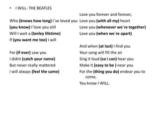 • I WILL- THE BEATLES
                                    Love you forever and forever,
Who (knows how long) I`ve loved you Love you (with all my) heart
(you know) I`love you still         Love you (whenever we`re together)
Will I wait a (lonley lifetime)     Love you (when we`re apart)
If (you want me too) I will
                                    And when (at last) I find you
For (if ever) saw you               Your song will fill the air
I didnt (catch your name)           Sing it loud (so i can) hear you
But never really mattered           Make it (easy to be ) near you
I will always (feel the same)       For the (thing you do) endear you to
                                       come,
                                    You know I WILL.
 