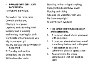 • BROWN EYED GIRL- VAN           Standing in the sunlight laughing
   MORRINSON                     Hiding behind a rainbow`s wall
Hey where did we go,             Slipping and sliding
                                 All along the waterfall, with you
Days when the rains came         My brown eyed girl
Down in the hollow,              You my brown eyed girl
Olaying a new game,
Laguhing and a running hey!      • Find in the following collocation
Skipping and a jumping              and expressions.
In the misty morning for with    1. A question about where you went
Our hearts a thumping and you        with someone.
My brown eyed girl               2. A question about what became of
You my brown eyed girlWhatever       something that existed in the past
    happened                     3. A collocation to describe
To Tuesday and so slow               someone`s physical appearance
Going dow the old mine           4. An expression for where
With a transitor radio               something is that can bnot be
                                     seen
 