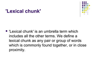 'Lexical chunk'


 'Lexical chunk' is an umbrella term which
  includes all the other terms. We define a
  lexical chunk as any pair or group of words
  which is commonly found together, or in close
  proximity.
 