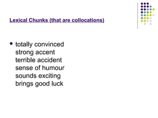 Lexical Chunks (that are collocations)



 totally convinced
  strong accent
  terrible accident
  sense of humour
  sounds exciting
  brings good luck
 