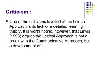 Criticism :
 One of the criticisms levelled at the Lexical
 Approach is its lack of a detailed learning
 theory. It is worth noting, however, that Lewis
 (1993) argues the Lexical Approach is not a
 break with the Communicative Approach, but
 a development of it.
 