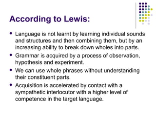 According to Lewis:
   Language is not learnt by learning individual sounds
    and structures and then combining them, but by an
    increasing ability to break down wholes into parts.
   Grammar is acquired by a process of observation,
    hypothesis and experiment.
   We can use whole phrases without understanding
    their constituent parts.
   Acquisition is accelerated by contact with a
    sympathetic interlocutor with a higher level of
    competence in the target language.
 