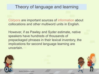 Theory of language and learning
Corpora are important sources of information about
collocations and other multiword units in English.
However, if as Pawley and Syder estimate, native
speakers have hundreds of thousands of
prepackaged phrases in their lexical inventory, the
implications for second language learning are
uncertain.
Beatriz Rodríguez Rivera
 