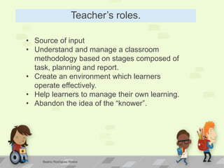 Teacher’s roles.
• Source of input
• Understand and manage a classroom
methodology based on stages composed of
task, planning and report.
• Create an environment which learners
operate effectively.
• Help learners to manage their own learning.
• Abandon the idea of the “knower”.
Beatriz Rodríguez Rivera
 