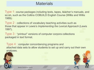 Materials
Type 1: course packages including texts, tapes, teacher’s manuals, and
so on, such as the Collins COBUILD English Course (Willis and Willis
1989).
Type 2 : collections of vocabulary teaching activities such as
those that appear in Lewis’s Implementing the Lexical Approach (Lewis
1997).
Type 3 : “printout” versions of computer corpora collections
packaged in text format.
Type 4 : computer concordancing programs and
attached data sets to allow students to set up and carry out their own
analyses.
Beatriz Rodríguez Rivera
 