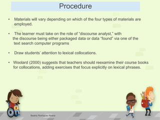 Procedure
• Materials will vary depending on which of the four types of materials are
employed.
• The learner must take on the role of “discourse analyst,” with
the discourse being either packaged data or data “found” via one of the
text search computer programs
• Draw students’ attention to lexical collocations.
• Woolard (2000) suggests that teachers should reexamine their course books
for collocations, adding exercises that focus explicitly on lexical phrases.
Beatriz Rodríguez Rivera
 
