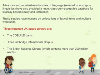 Advances in computer-based studies of language (referred to as corpus
linguistics) have also provided a huge, classroom-accessible database for
lexically based inquiry and instruction.
These studies have focused on collocations of lexical items and multiple
word units.
Three important UK-based corpora are:
• The COBUILD bank.
• The Cambridge International Corpus.
• The British National Corpus (which contains more than 300 million
words)
Beatriz Rodríguez Rivera
 