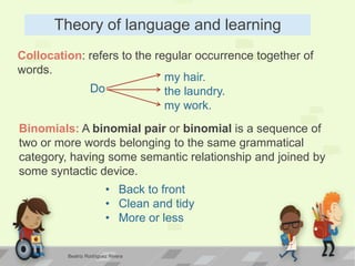 Theory of language and learning
Collocation: refers to the regular occurrence together of
words.
Do
my hair.
the laundry.
my work.
Binomials: A binomial pair or binomial is a sequence of
two or more words belonging to the same grammatical
category, having some semantic relationship and joined by
some syntactic device.
• Back to front
• Clean and tidy
• More or less
Beatriz Rodríguez Rivera
 