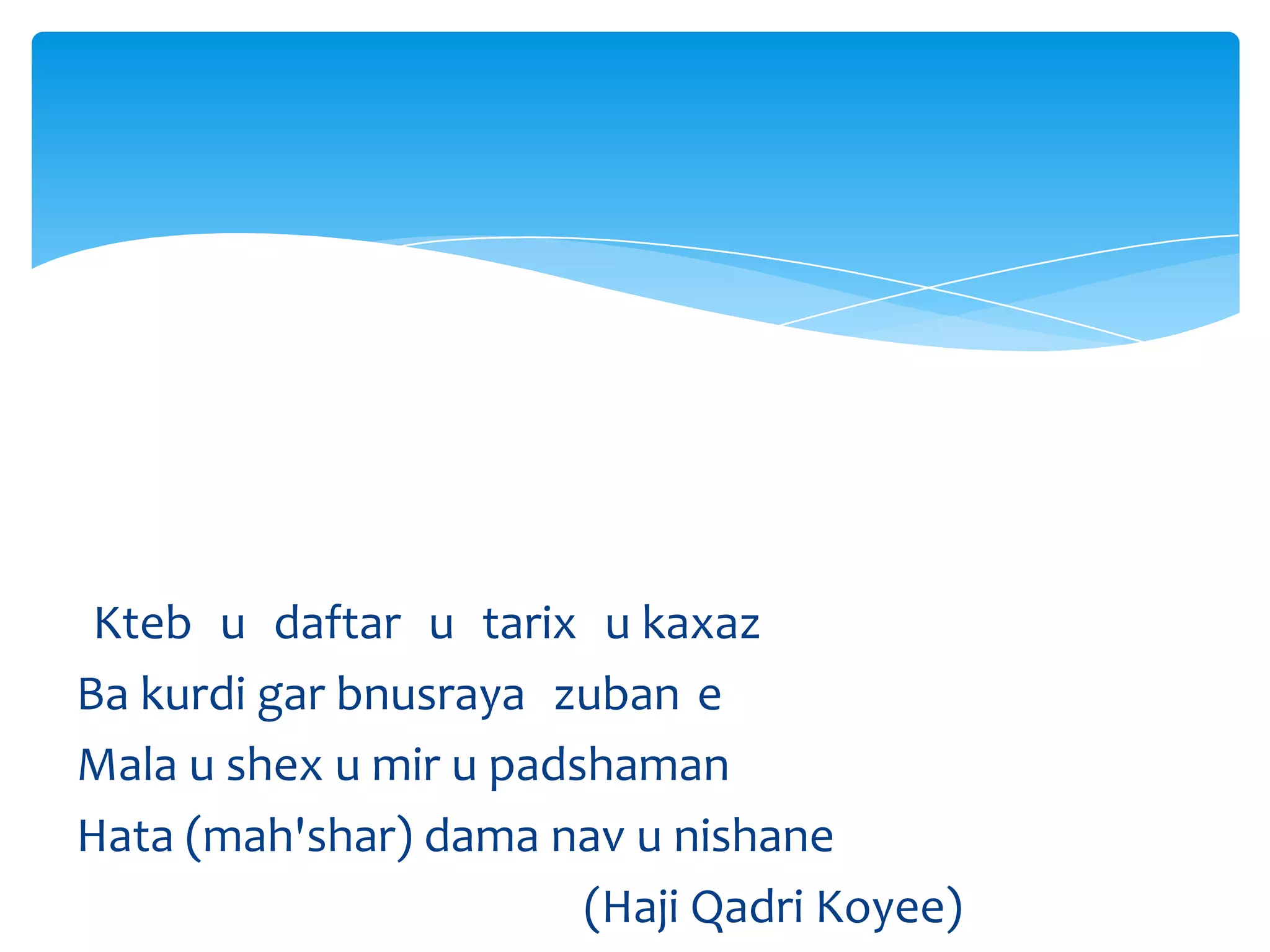 Kteb u daftar u tarix u kaxaz
Ba kurdi gar bnusraya zuban e
Mala u shex u mir u padshaman
Hata (mah'shar) dama nav u nishane
(Haji Qadri Koyee)

 