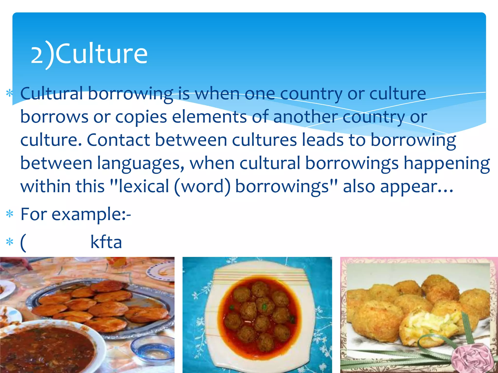 2)Culture
Cultural borrowing is when one country or culture
borrows or copies elements of another country or
culture. Contact between cultures leads to borrowing
between languages, when cultural borrowings happening
within this ''lexical (word) borrowings'' also appear…
For example:(
kfta

 