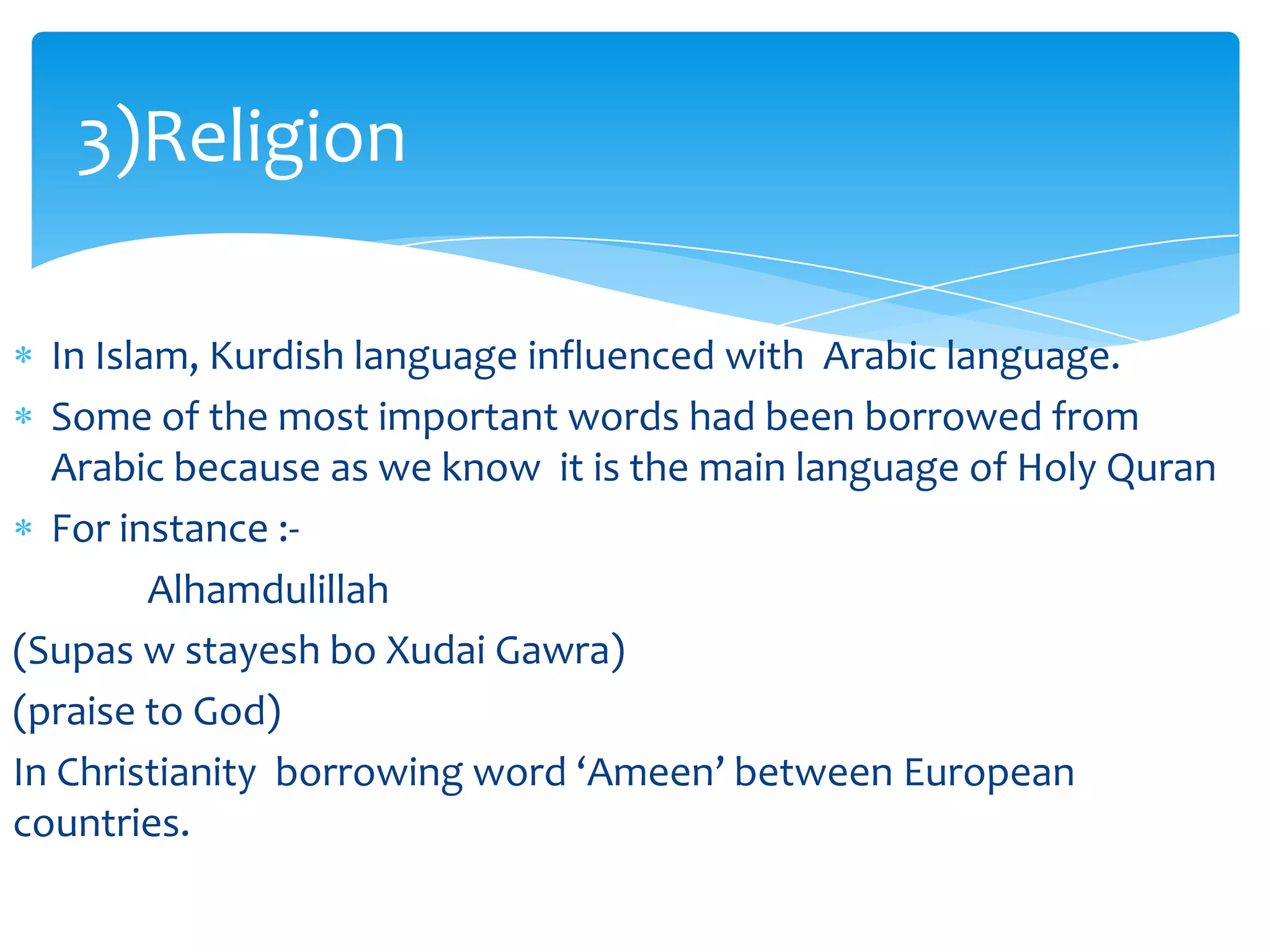3)Religion
In Islam, Kurdish language influenced with Arabic language.
Some of the most important words had been borrowed from
Arabic because as we know it is the main language of Holy Quran
For instance :Alhamdulillah
(Supas w stayesh bo Xudai Gawra)
(praise to God)
In Christianity borrowing word ‘Ameen’ between European
countries.

 