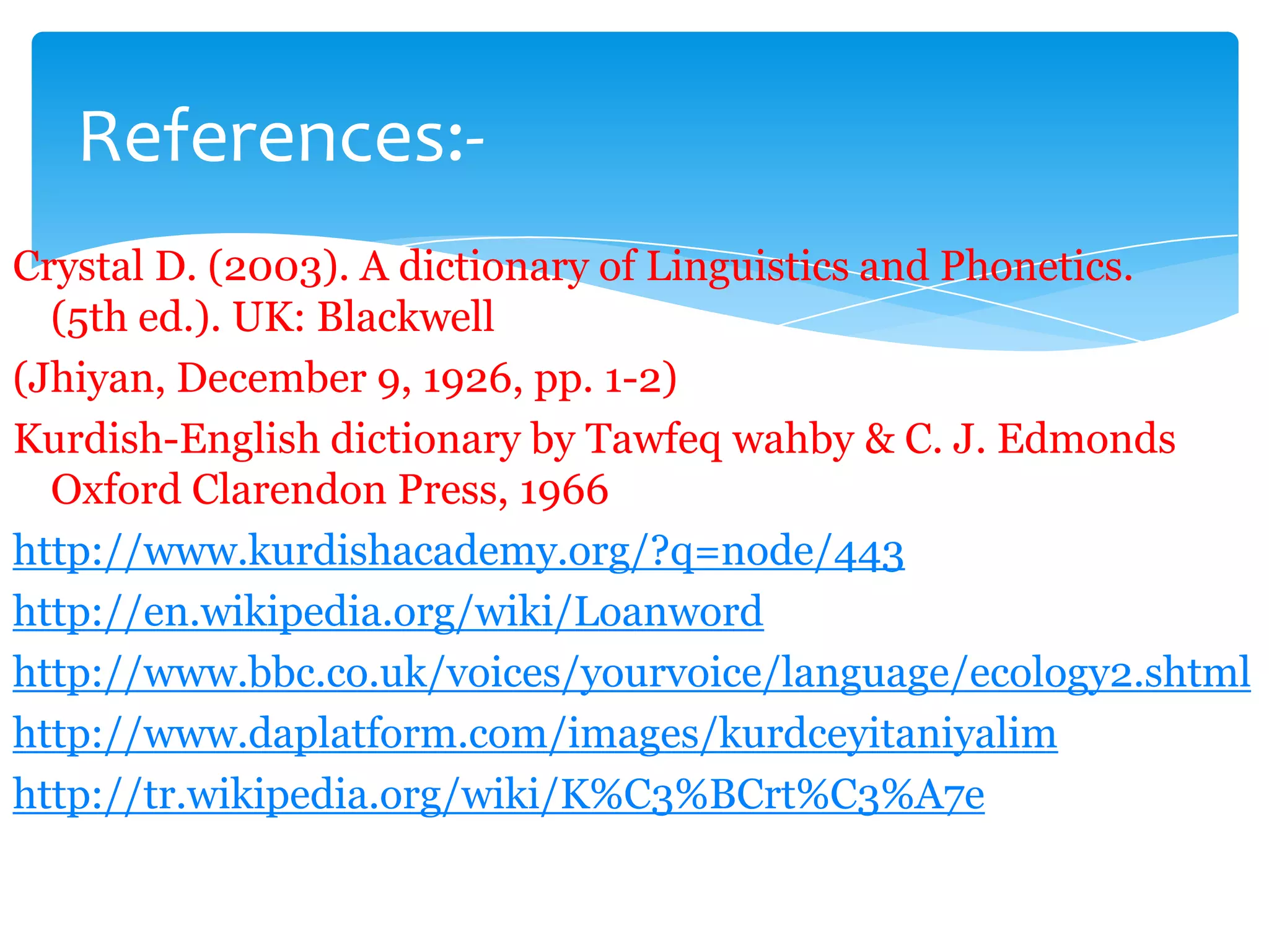 References:Crystal D. (2003). A dictionary of Linguistics and Phonetics.
(5th ed.). UK: Blackwell
(Jhiyan, December 9, 1926, pp. 1-2)
Kurdish-English dictionary by Tawfeq wahby & C. J. Edmonds
Oxford Clarendon Press, 1966
http://www.kurdishacademy.org/?q=node/443
http://en.wikipedia.org/wiki/Loanword
http://www.bbc.co.uk/voices/yourvoice/language/ecology2.shtml
http://www.daplatform.com/images/kurdceyitaniyalim
http://tr.wikipedia.org/wiki/K%C3%BCrt%C3%A7e

 