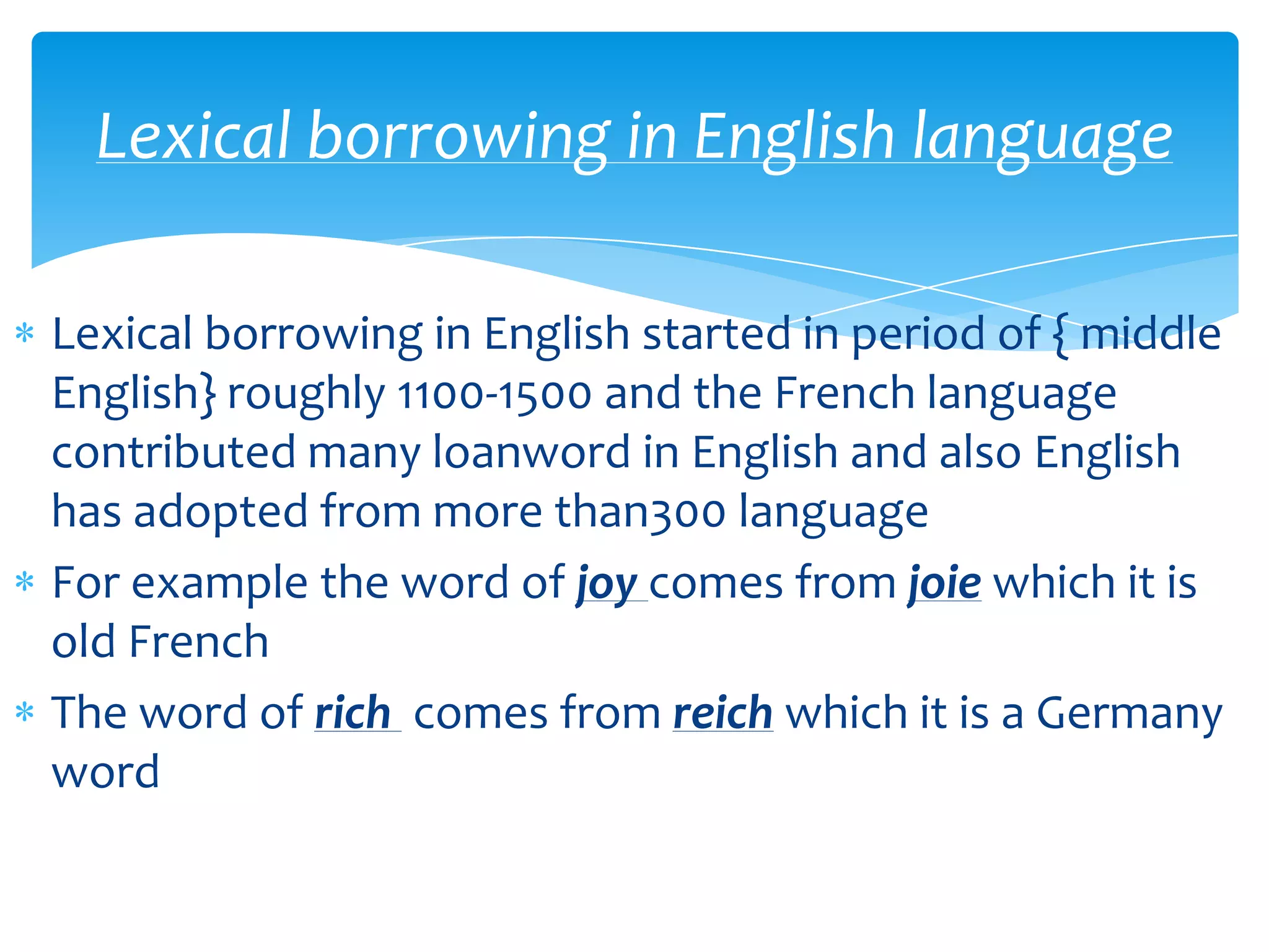 Lexical borrowing in English language
Lexical borrowing in English started in period of { middle
English} roughly 1100-1500 and the French language
contributed many loanword in English and also English
has adopted from more than300 language
For example the word of joy comes from joie which it is
old French
The word of rich comes from reich which it is a Germany
word

 