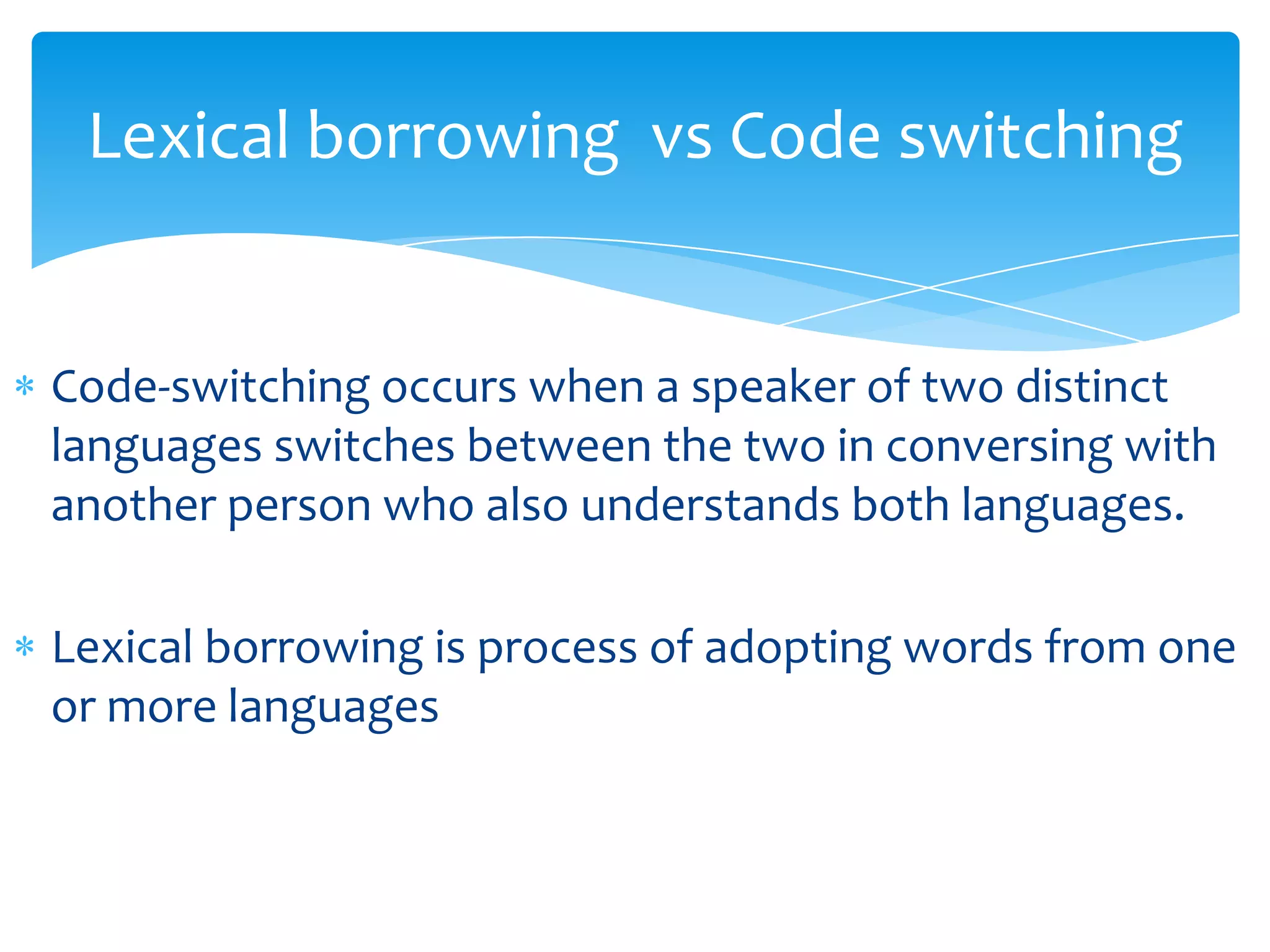 Lexical borrowing vs Code switching

Code-switching occurs when a speaker of two distinct
languages switches between the two in conversing with
another person who also understands both languages.
Lexical borrowing is process of adopting words from one
or more languages

 