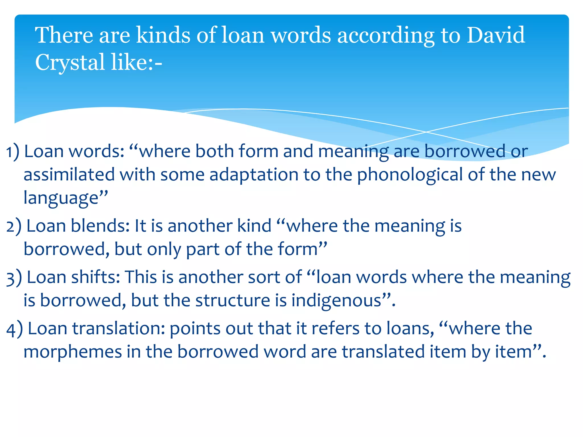 There are kinds of loan words according to David
Crystal like:-

1) Loan words: “where both form and meaning are borrowed or
assimilated with some adaptation to the phonological of the new
language”
2) Loan blends: It is another kind “where the meaning is
borrowed, but only part of the form”
3) Loan shifts: This is another sort of “loan words where the meaning
is borrowed, but the structure is indigenous”.
4) Loan translation: points out that it refers to loans, “where the
morphemes in the borrowed word are translated item by item”.

 