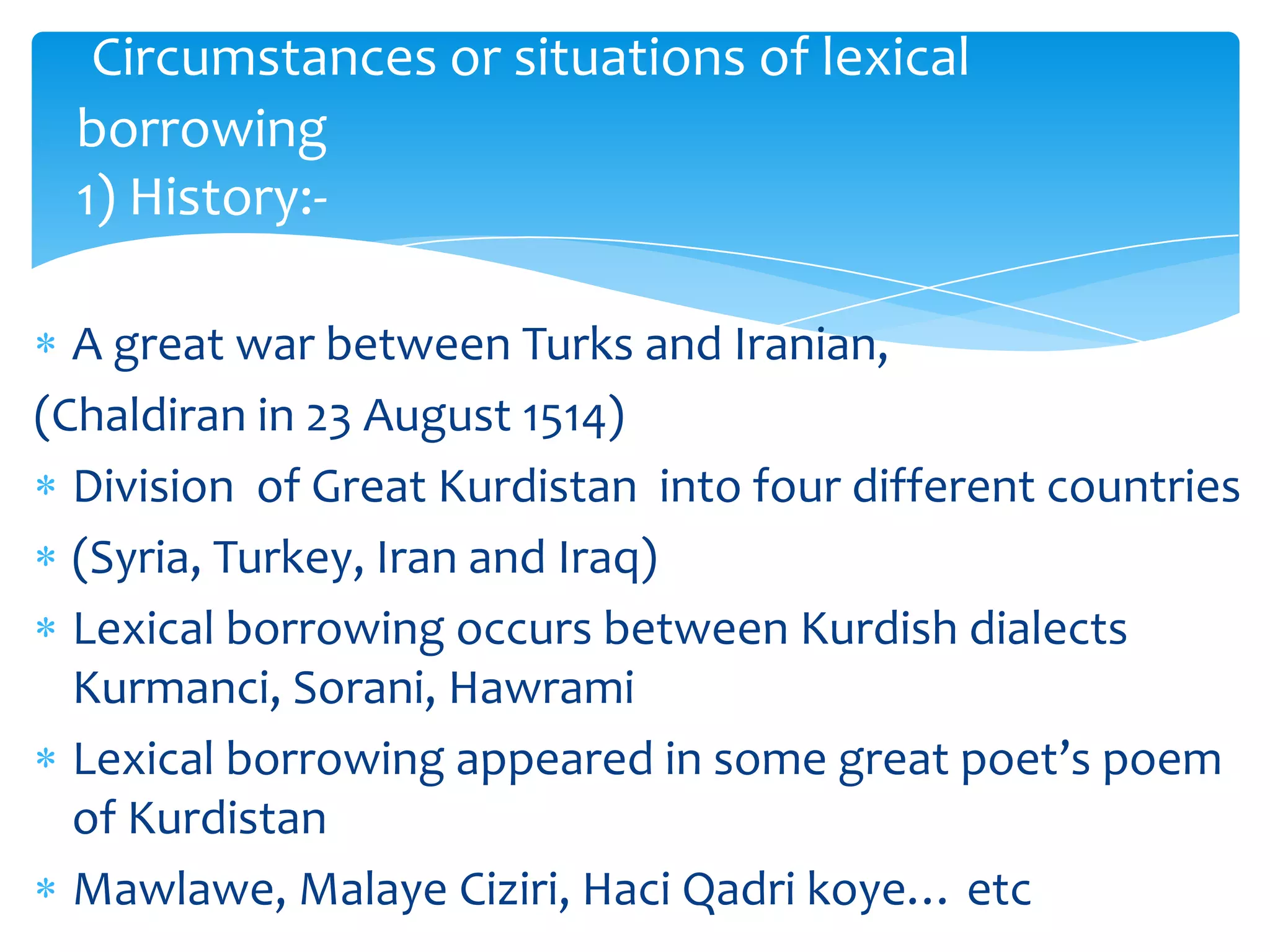 Circumstances or situations of lexical
borrowing
1) History:A great war between Turks and Iranian,
(Chaldiran in 23 August 1514)
Division of Great Kurdistan into four different countries
(Syria, Turkey, Iran and Iraq)
Lexical borrowing occurs between Kurdish dialects
Kurmanci, Sorani, Hawrami
Lexical borrowing appeared in some great poet’s poem
of Kurdistan
Mawlawe, Malaye Ciziri, Haci Qadri koye… etc

 
