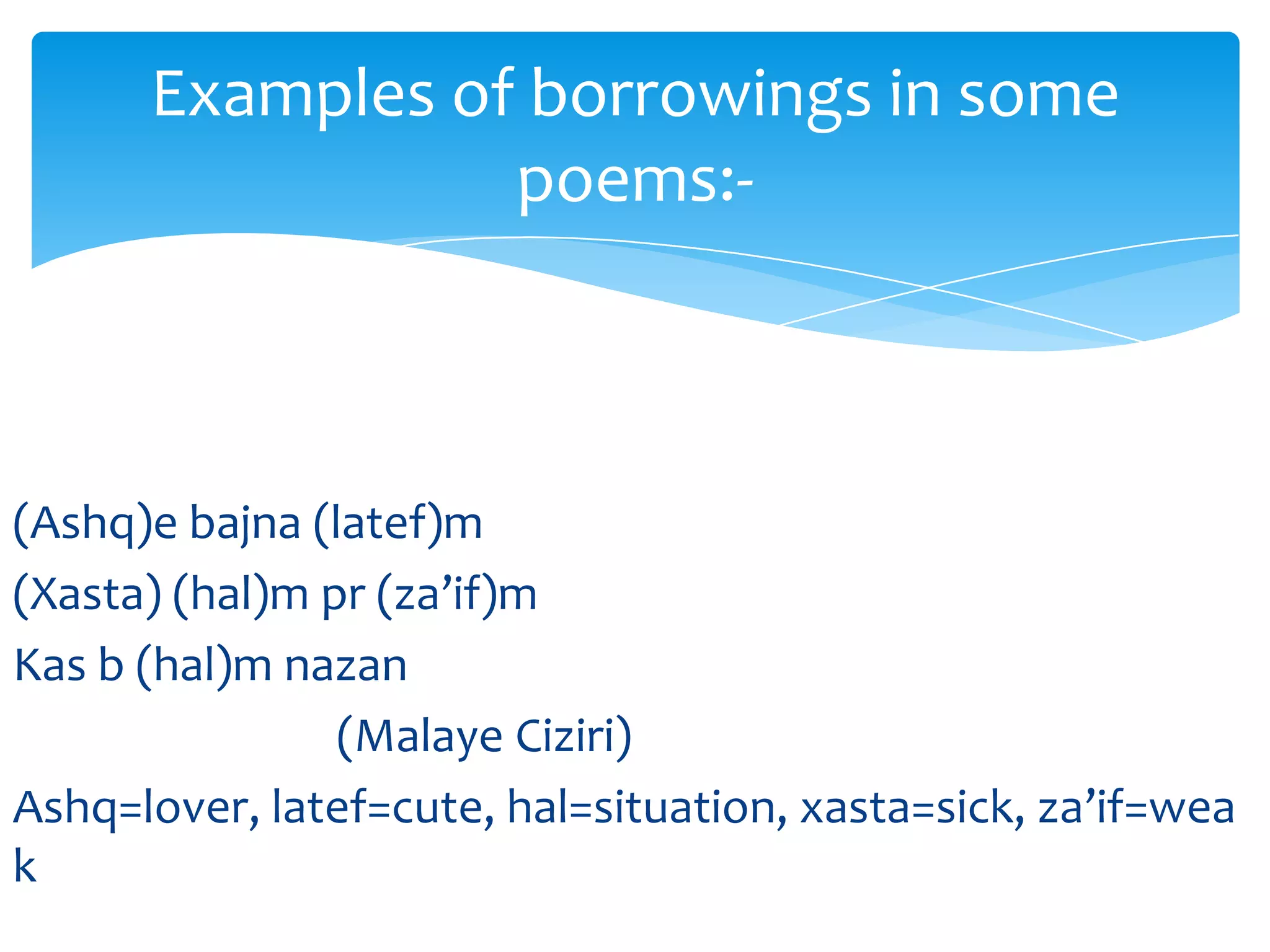 Examples of borrowings in some
poems:-

(Ashq)e bajna (latef)m
(Xasta) (hal)m pr (za’if)m
Kas b (hal)m nazan
(Malaye Ciziri)
Ashq=lover, latef=cute, hal=situation, xasta=sick, za’if=wea
k

 