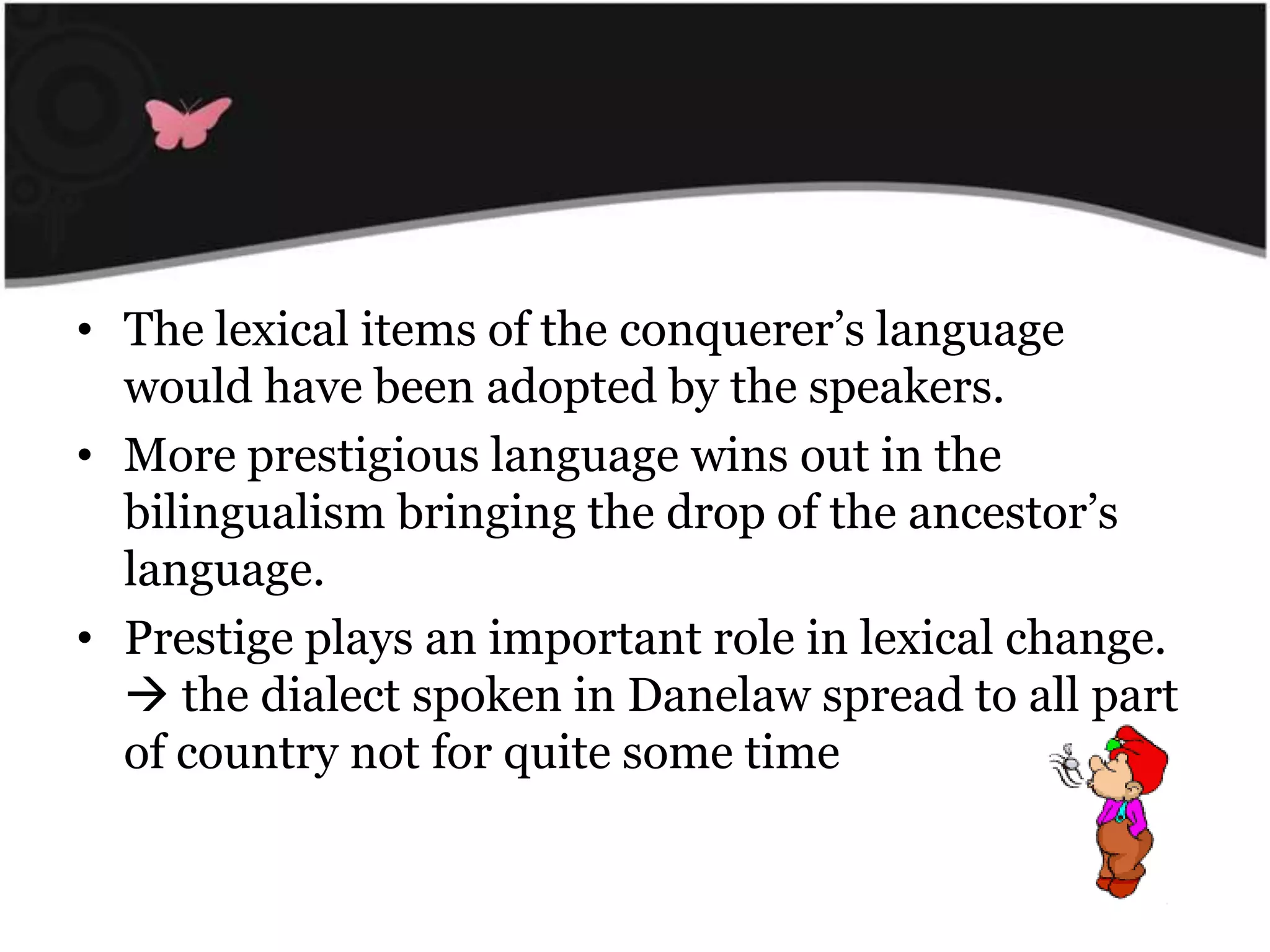 WordsborrowedfromScandinavianletters:The lexical items of the conquerer’slanguagewould have been adopted by the speakers.More prestigiouslanguagewins out in the bilingualismbringing the drop of the ancestor’slanguage.Prestige plays an important role in lexical change.  the dialectspoken in Danelawspread to all part of country not for quitesome time