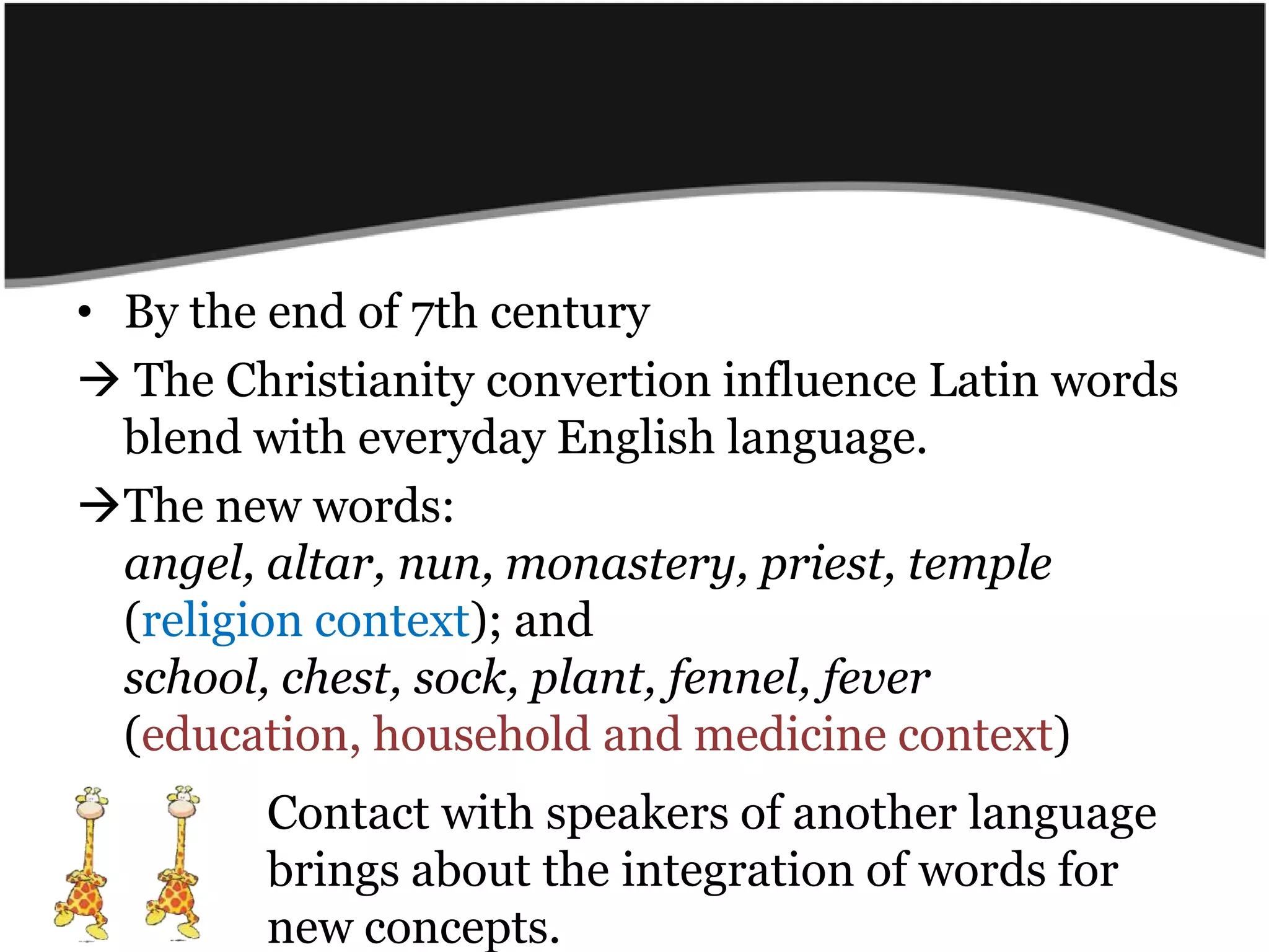 By the end of 7th century The Christianityconvertion influence Latin wordsblendwitheveryday English language.The new words: angel, altar, nun, monastery, priest, temple (religion context); and school, chest, sock, plant, fennel, fever(education, household and medicinecontext)	Contact with speakers of anotherlanguagebrings about the integration of words for new concepts.