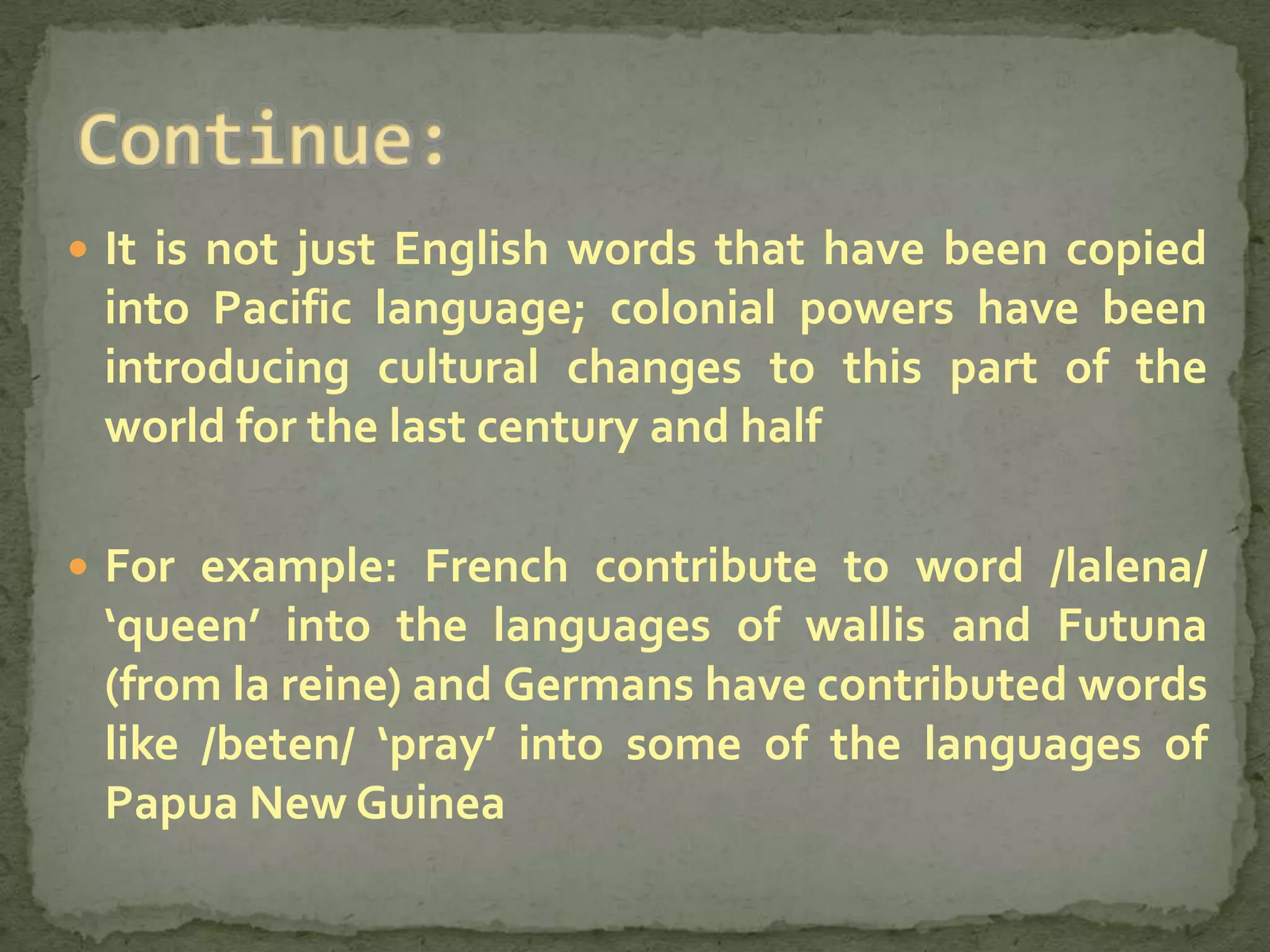  It is not just English words that have been copied
 into Pacific language; colonial powers have been
 introducing cultural changes to this part of the
 world for the last century and half

 For example: French contribute to word /lalena/
 ‘queen’ into the languages of wallis and Futuna
 (from la reine) and Germans have contributed words
 like /beten/ ‘pray’ into some of the languages of
 Papua New Guinea
 