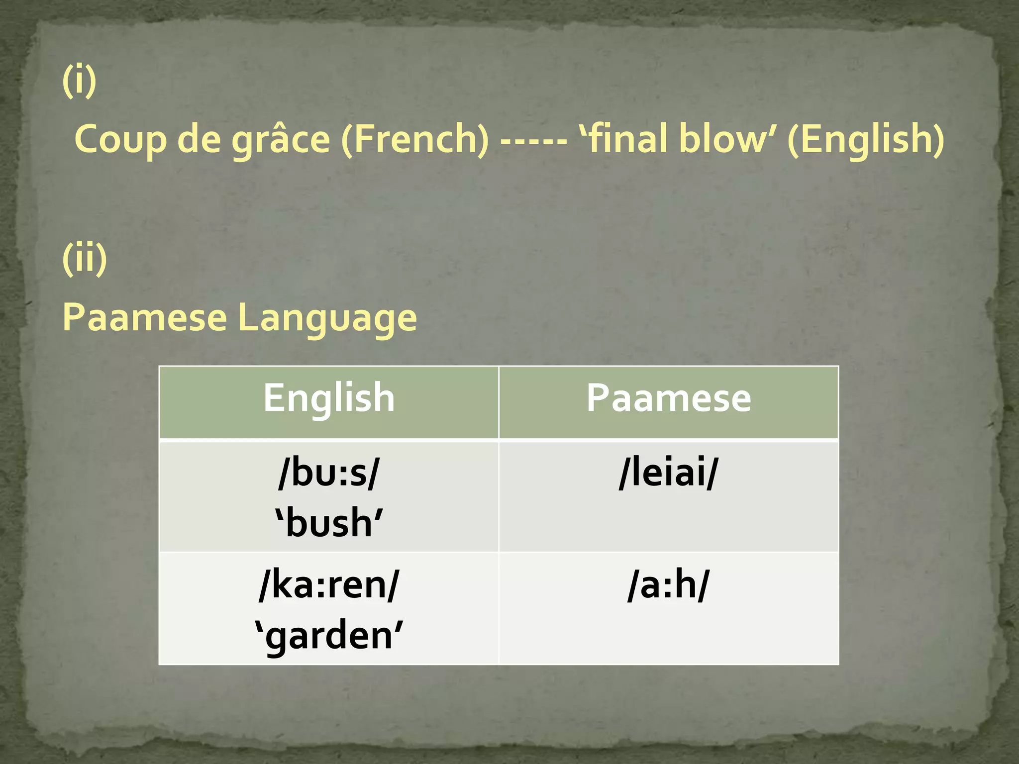 (i)
 Coup de grâce (French) ----- ‘final blow’ (English)

(ii)
Paamese Language
           English            Paamese
             /bu:s/             /leiai/
            ‘bush’
           /ka:ren/              /a:h/
           ‘garden’
 