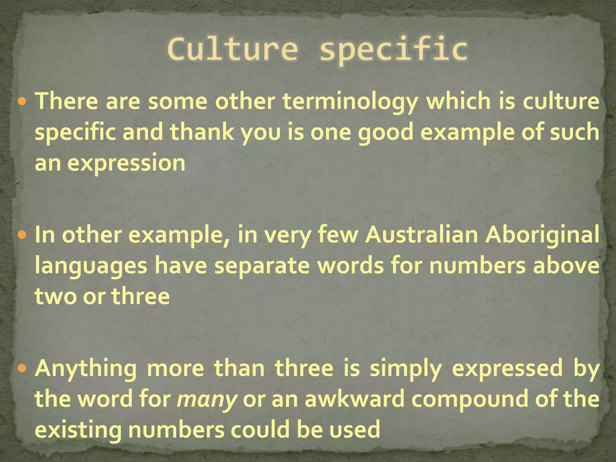  There are some other terminology which is culture
 specific and thank you is one good example of such
 an expression

 In other example, in very few Australian Aboriginal
 languages have separate words for numbers above
 two or three

 Anything more than three is simply expressed by
 the word for many or an awkward compound of the
 existing numbers could be used
 
