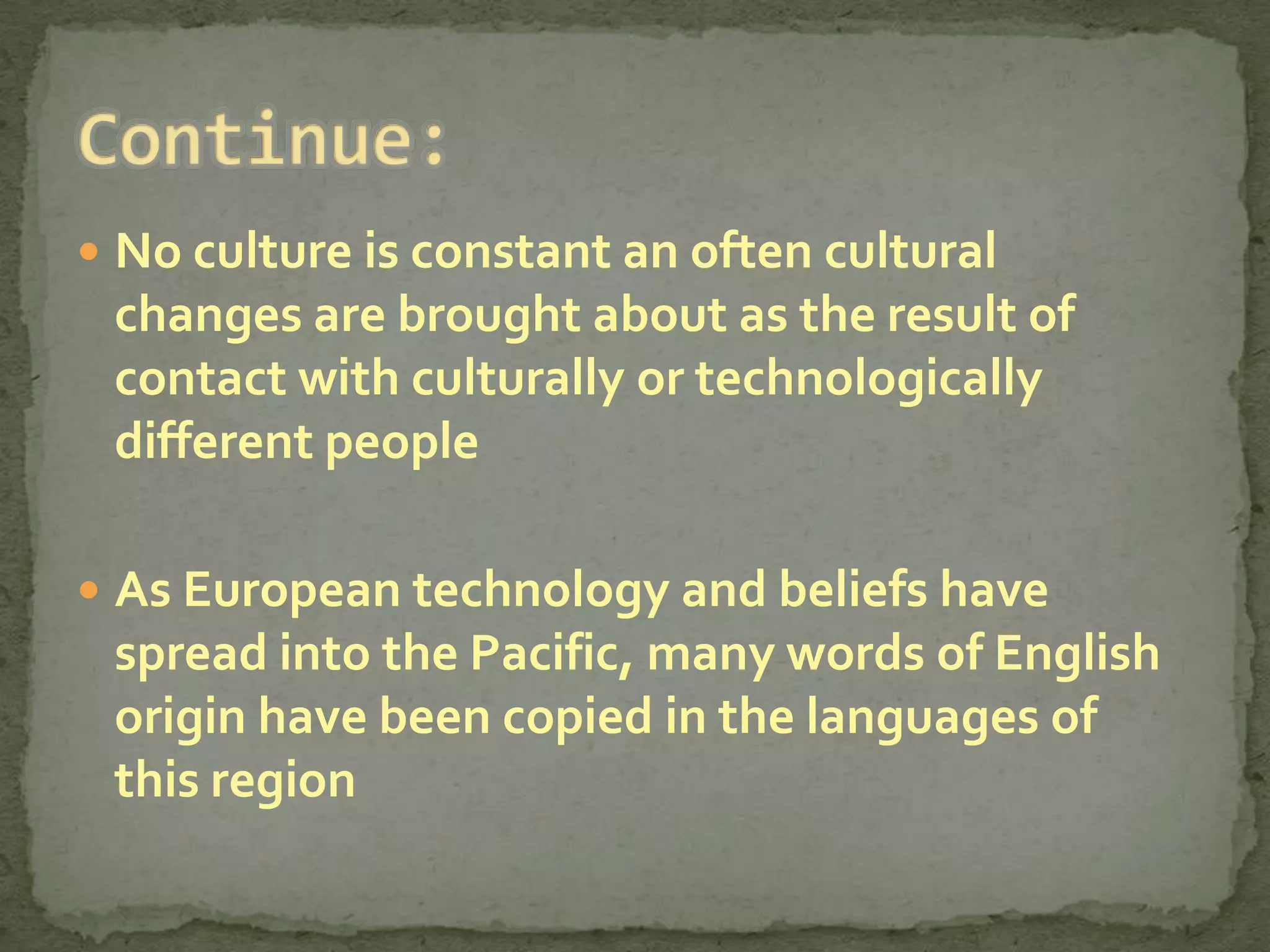  No culture is constant an often cultural
 changes are brought about as the result of
 contact with culturally or technologically
 different people

 As European technology and beliefs have
 spread into the Pacific, many words of English
 origin have been copied in the languages of
 this region
 