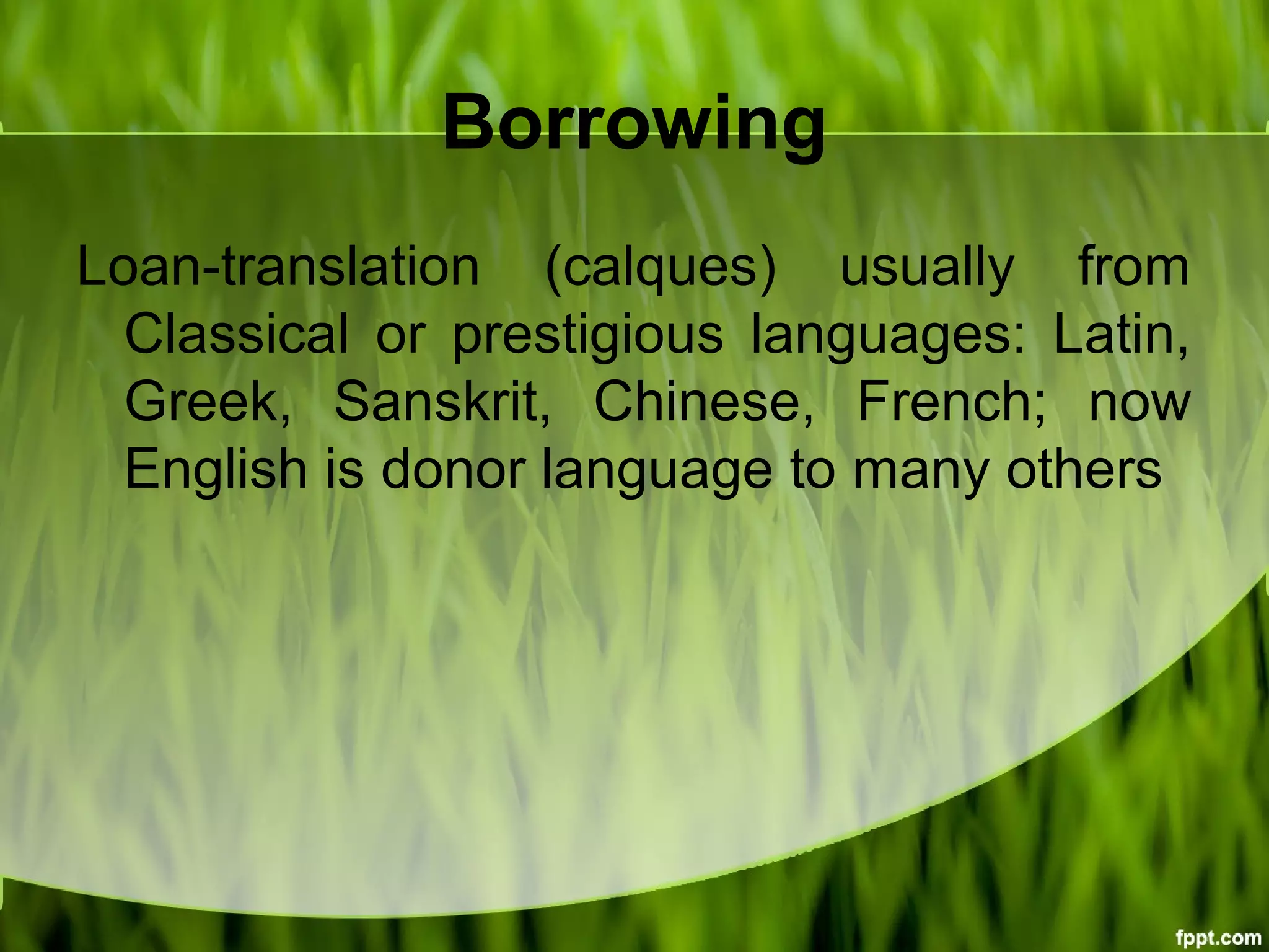 Borrowing
Loan-translation (calques) usually from
Classical or prestigious languages: Latin,
Greek, Sanskrit, Chinese, French; now
English is donor language to many others
 