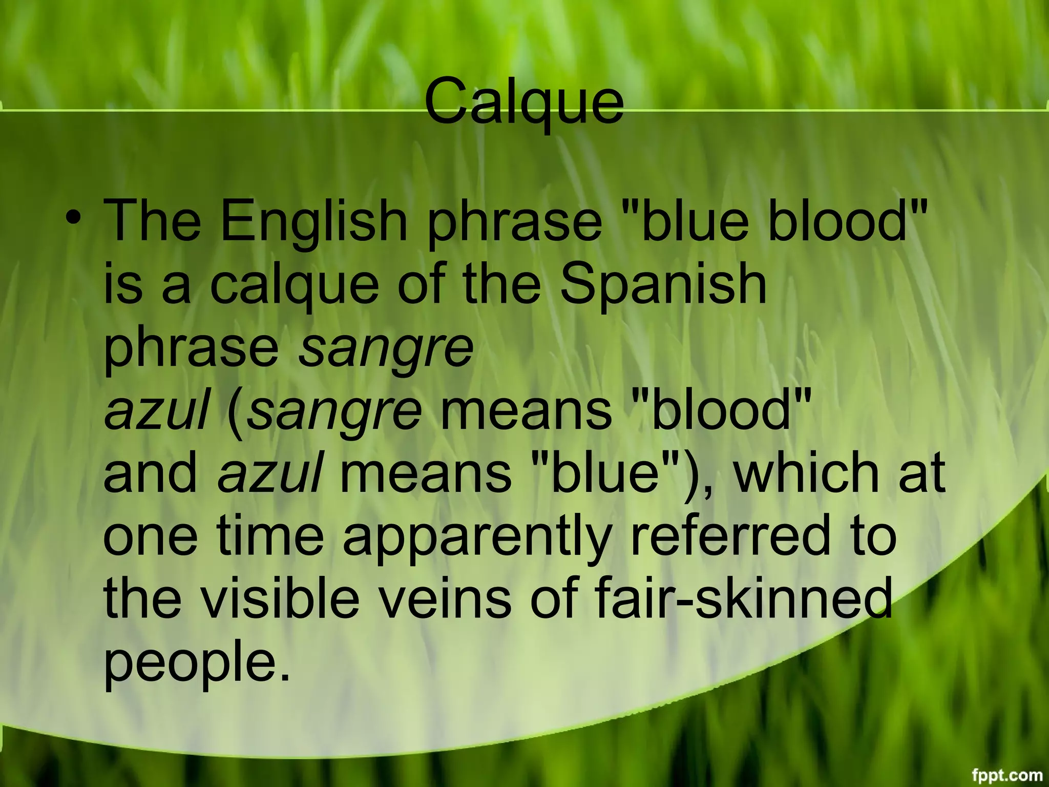 Calque
• The English phrase "blue blood"
is a calque of the Spanish
phrase sangre
azul (sangre means "blood"
and azul means "blue"), which at
one time apparently referred to
the visible veins of fair-skinned
people.
 