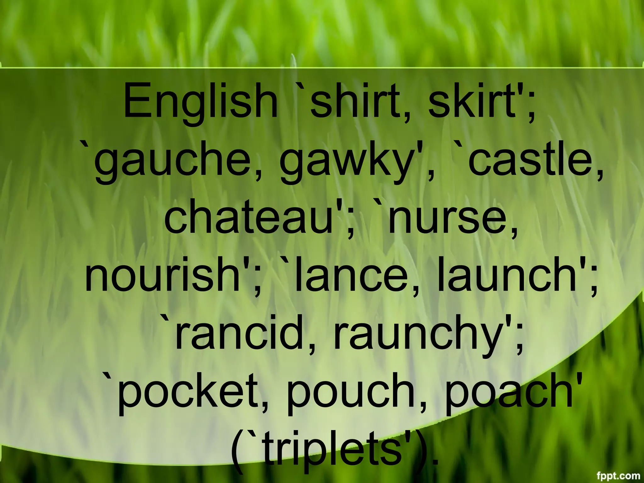 English `shirt, skirt';
`gauche, gawky', `castle,
chateau'; `nurse,
nourish'; `lance, launch';
`rancid, raunchy';
`pocket, pouch, poach'
(`triplets').
 