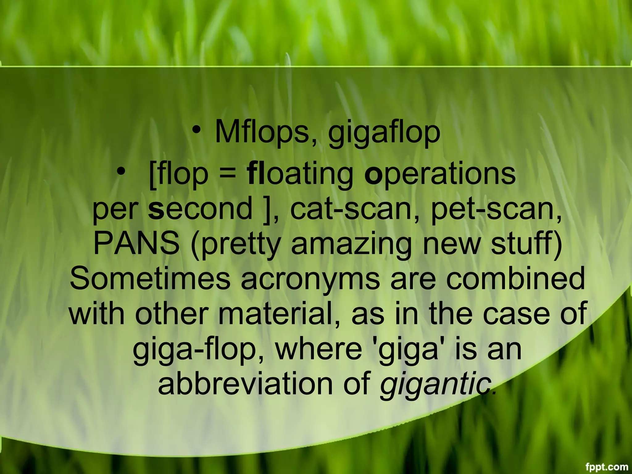 • Mflops, gigaflop
• [flop = floating operations
per second ], cat-scan, pet-scan,
PANS (pretty amazing new stuff)
Sometimes acronyms are combined
with other material, as in the case of
giga-flop, where 'giga' is an
abbreviation of gigantic.
 