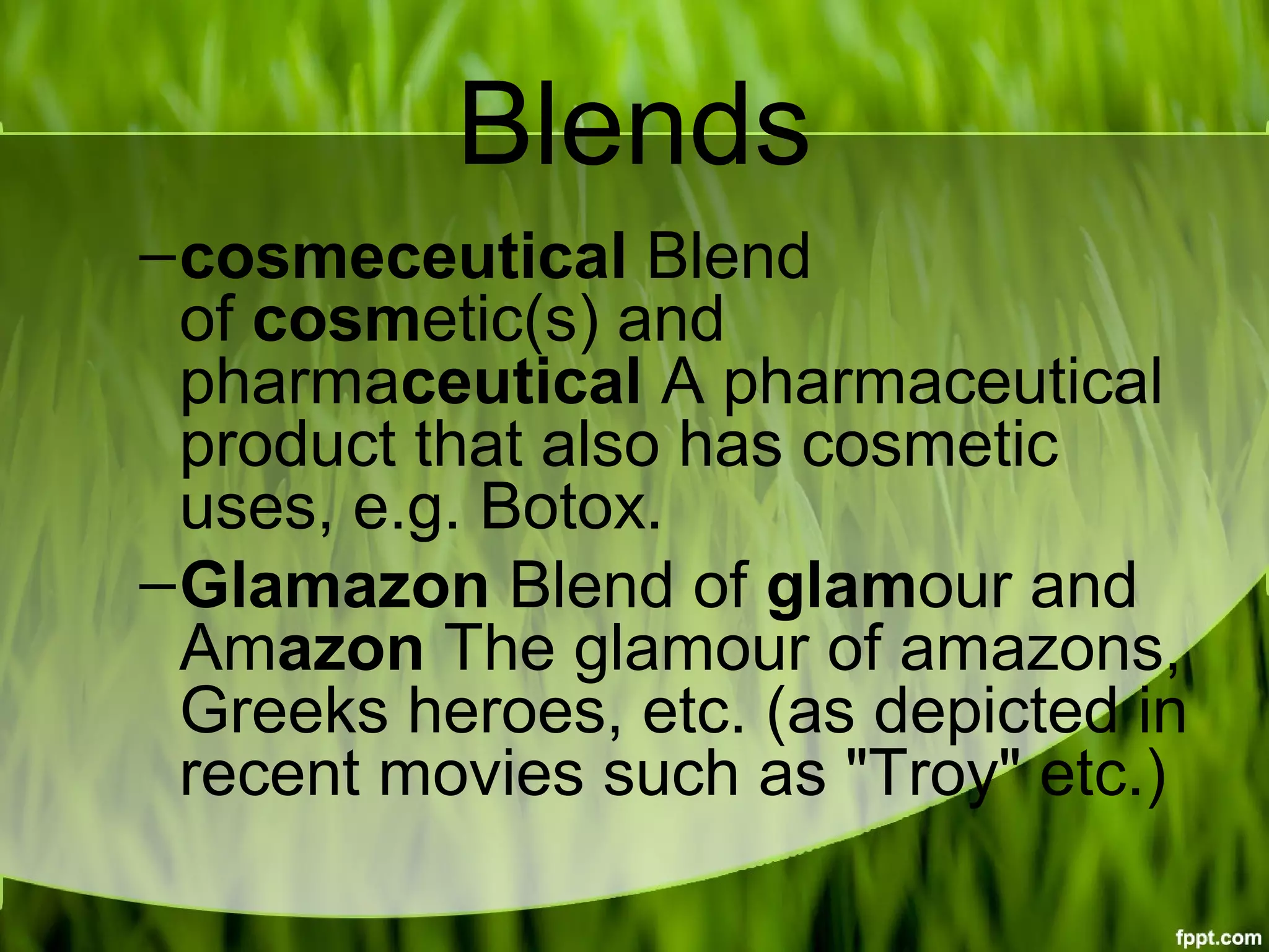 Blends
–cosmeceutical Blend 
of cosmetic(s) and 
pharmaceutical A pharmaceutical 
product that also has cosmetic 
uses, e.g. Botox.
–Glamazon Blend of glamour and 
Amazon The glamour of amazons, 
Greeks heroes, etc. (as depicted in 
recent movies such as "Troy" etc.)
 