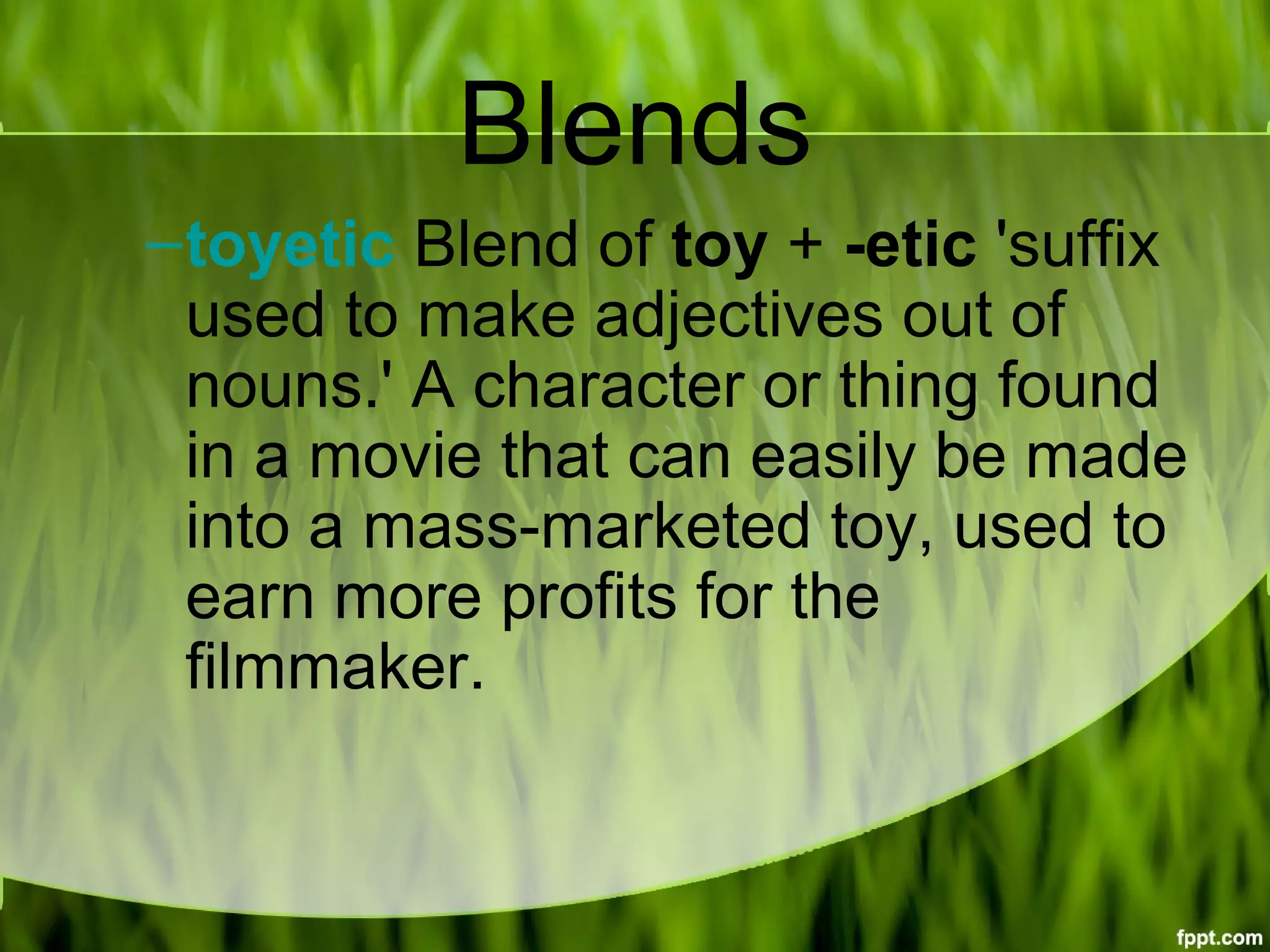 Blends
–toyetic Blend of toy + -etic 'suffix 
used to make adjectives out of 
nouns.' A character or thing found 
in a movie that can easily be made 
into a mass-marketed toy, used to 
earn more profits for the 
filmmaker.
 