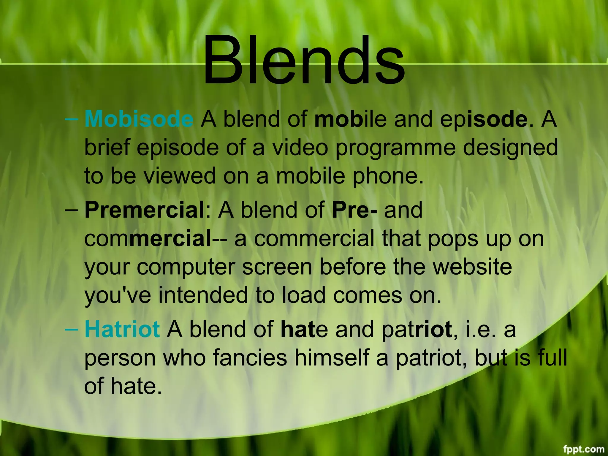Blends
– Mobisode A blend of mobile and episode. A 
brief episode of a video programme designed 
to be viewed on a mobile phone.
– Premercial: A blend of Pre- and 
commercial-- a commercial that pops up on 
your computer screen before the website 
you've intended to load comes on.
– Hatriot A blend of hate and patriot, i.e. a 
person who fancies himself a patriot, but is full 
of hate.
 