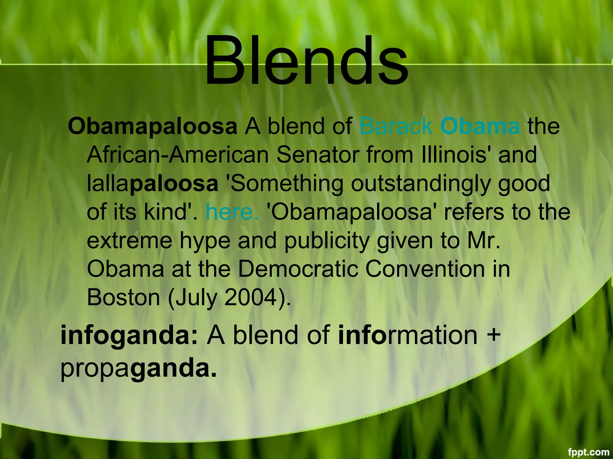 Blends
Obamapaloosa A blend of Barack Obama the 
African-American Senator from Illinois' and 
lallapaloosa 'Something outstandingly good 
of its kind'. here. 'Obamapaloosa' refers to the 
extreme hype and publicity given to Mr. 
Obama at the Democratic Convention in 
Boston (July 2004).
infoganda: A blend of information + 
propaganda.
 