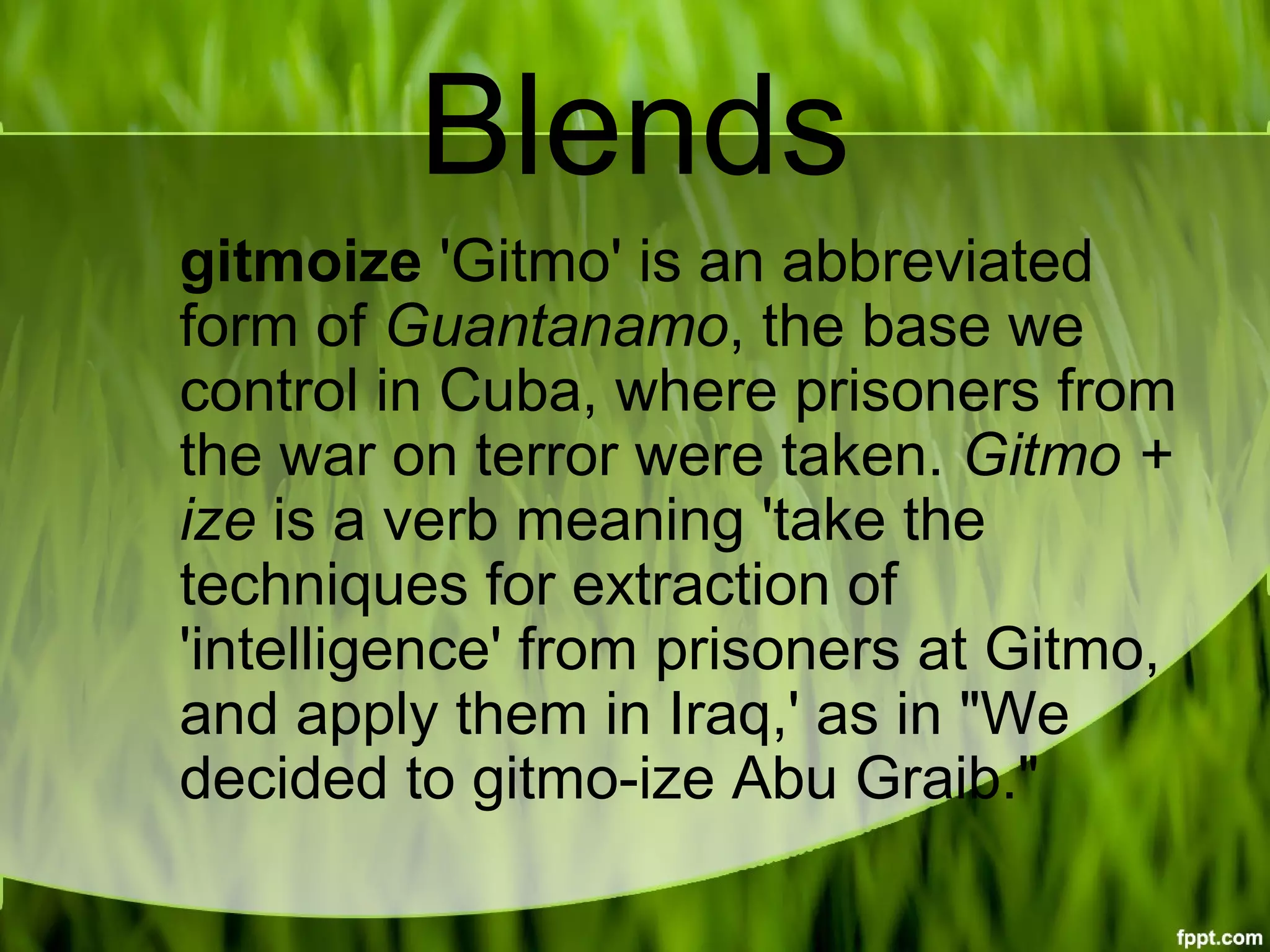 Blends
gitmoize 'Gitmo' is an abbreviated 
form of Guantanamo, the base we 
control in Cuba, where prisoners from 
the war on terror were taken. Gitmo + 
ize is a verb meaning 'take the 
techniques for extraction of 
'intelligence' from prisoners at Gitmo, 
and apply them in Iraq,' as in "We 
decided to gitmo-ize Abu Graib."
 