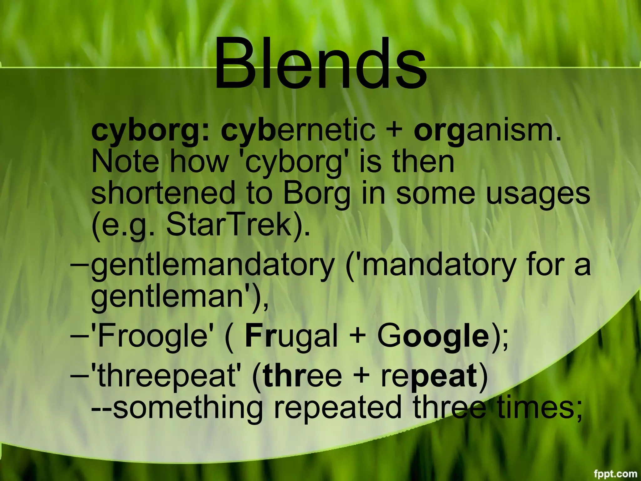 Blends
cyborg: cybernetic + organism. 
Note how 'cyborg' is then 
shortened to Borg in some usages 
(e.g. StarTrek).
–gentlemandatory ('mandatory for a 
gentleman'),
–'Froogle' ( Frugal + Google);
–'threepeat' (three + repeat) 
--something repeated three times;
 