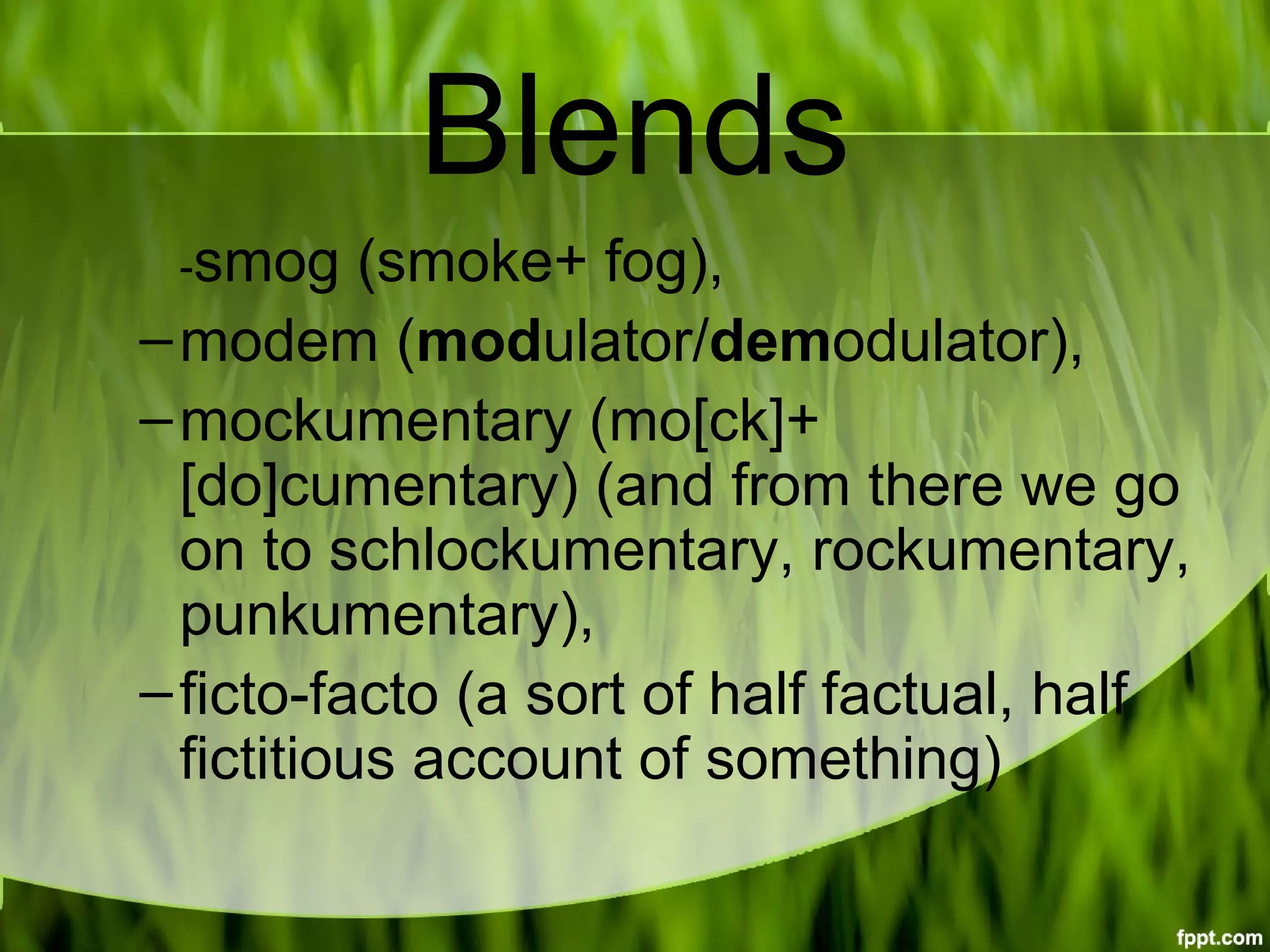 Blends
-smog (smoke+ fog),
–modem (modulator/demodulator),
–mockumentary (mo[ck]+
[do]cumentary) (and from there we go 
on to schlockumentary, rockumentary, 
punkumentary),
–ficto-facto (a sort of half factual, half 
fictitious account of something)
 