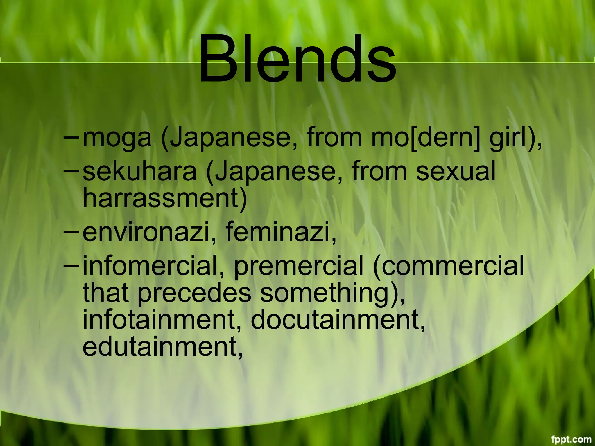 Blends
–moga (Japanese, from mo[dern] girl),
–sekuhara (Japanese, from sexual 
harrassment)
–environazi, feminazi,
–infomercial, premercial (commercial 
that precedes something), 
infotainment, docutainment, 
edutainment,
 