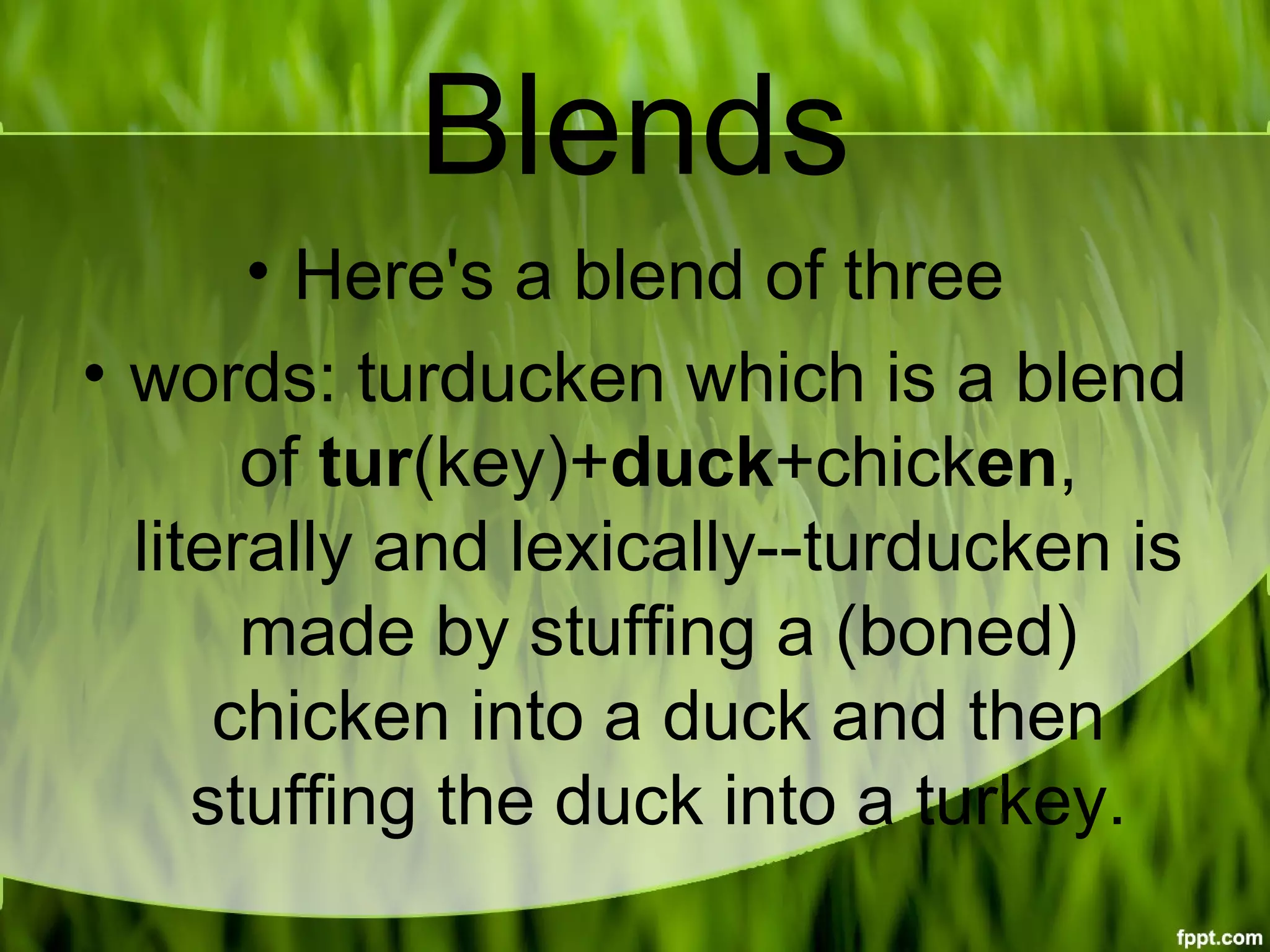 Blends
• Here's a blend of three
• words: turducken which is a blend
of tur(key)+duck+chicken,
literally and lexically--turducken is
made by stuffing a (boned)
chicken into a duck and then
stuffing the duck into a turkey.
 