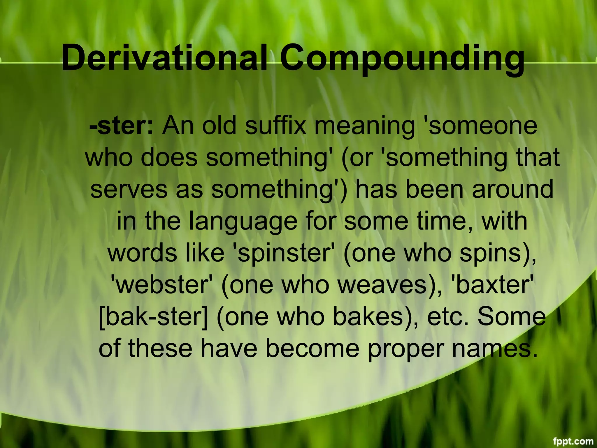 Derivational Compounding
-ster: An old suffix meaning 'someone
who does something' (or 'something that
serves as something') has been around
in the language for some time, with
words like 'spinster' (one who spins),
'webster' (one who weaves), 'baxter'
[bak-ster] (one who bakes), etc. Some
of these have become proper names.
 