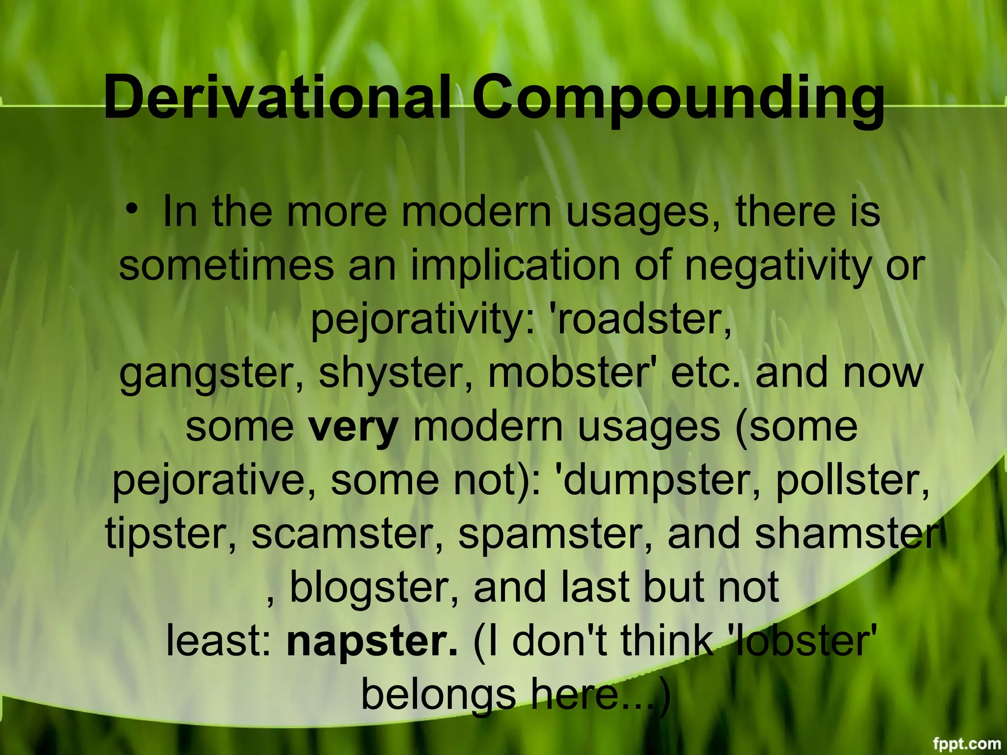 Derivational Compounding
• In the more modern usages, there is
sometimes an implication of negativity or
pejorativity: 'roadster,
gangster, shyster, mobster' etc. and now
some very modern usages (some
pejorative, some not): 'dumpster, pollster,
tipster, scamster, spamster, and shamster
, blogster, and last but not
least: napster. (I don't think 'lobster'
belongs here...)
 