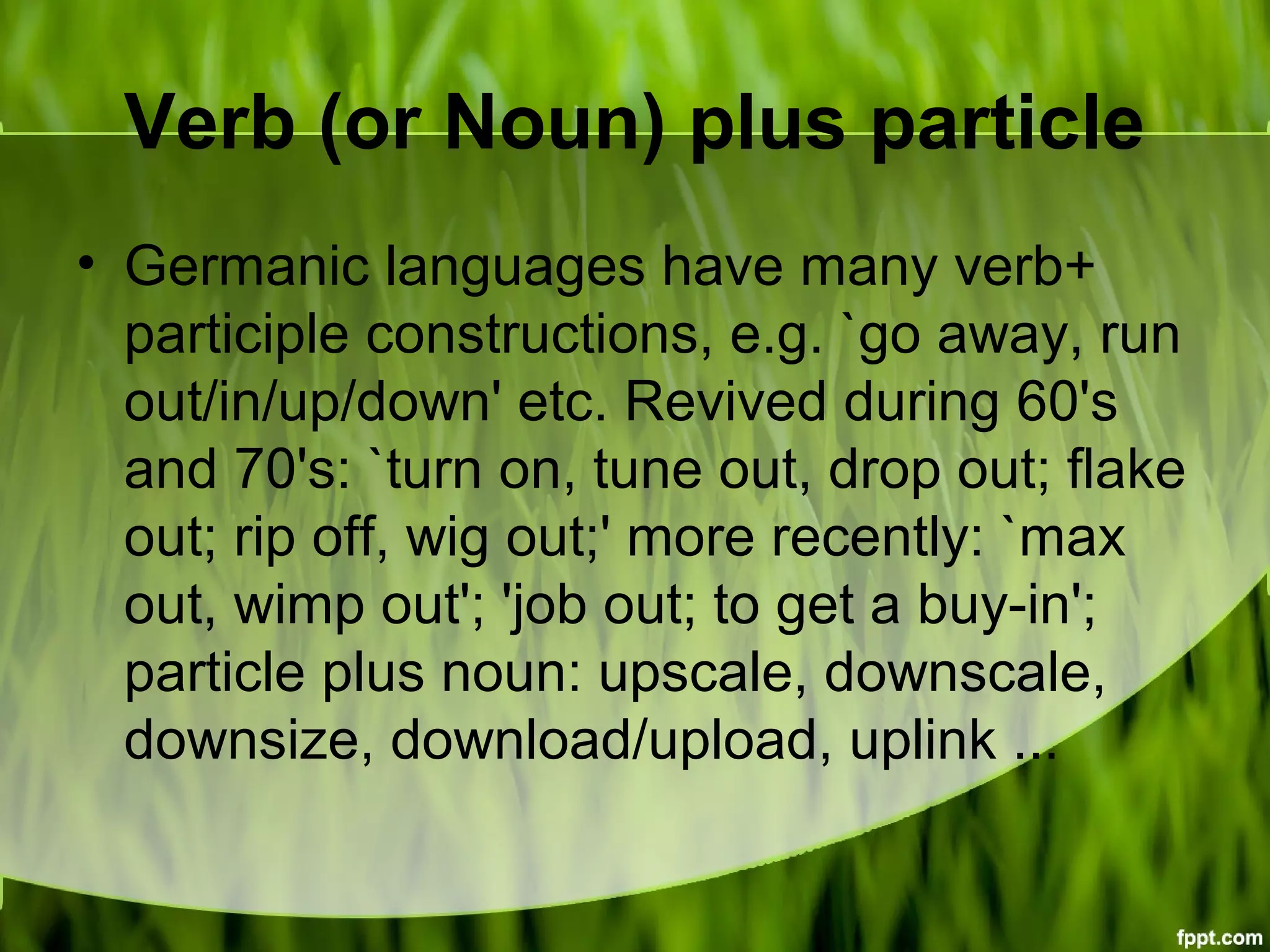 Verb (or Noun) plus particle
• Germanic languages have many verb+
participle constructions, e.g. `go away, run
out/in/up/down' etc. Revived during 60's
and 70's: `turn on, tune out, drop out; flake
out; rip off, wig out;' more recently: `max
out, wimp out'; 'job out; to get a buy-in';
particle plus noun: upscale, downscale,
downsize, download/upload, uplink ...
 