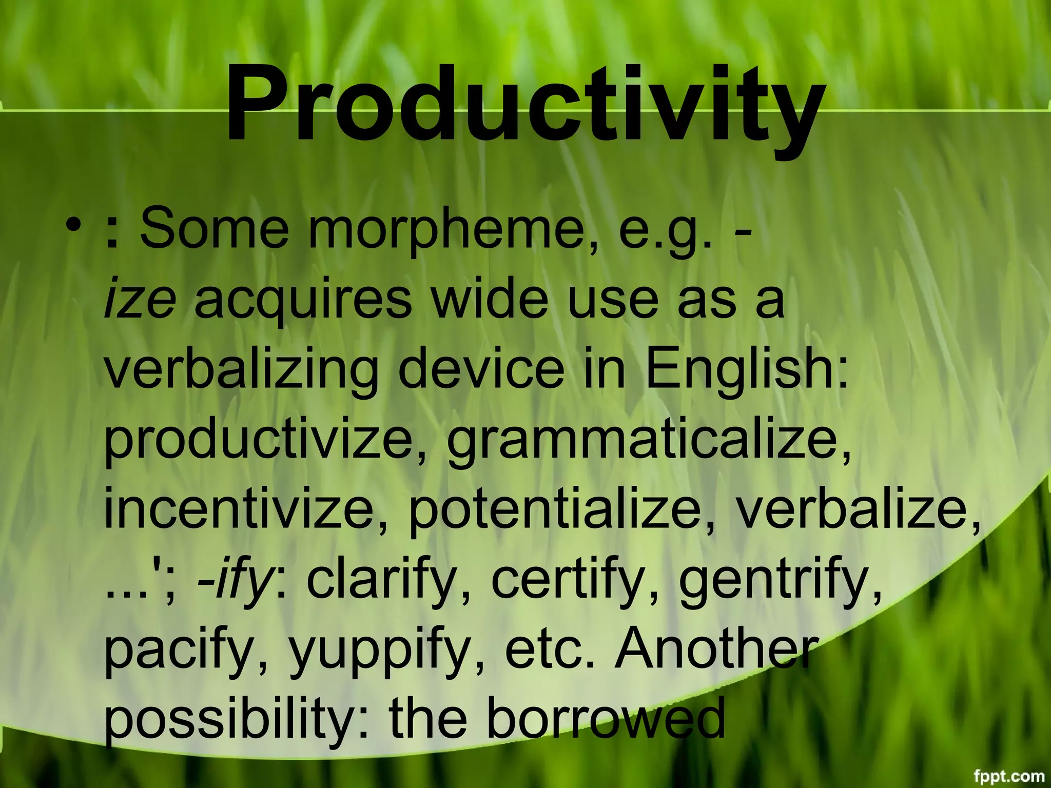 Productivity
• : Some morpheme, e.g. -
ize acquires wide use as a
verbalizing device in English:
productivize, grammaticalize,
incentivize, potentialize, verbalize,
...'; -ify: clarify, certify, gentrify,
pacify, yuppify, etc. Another
possibility: the borrowed
 