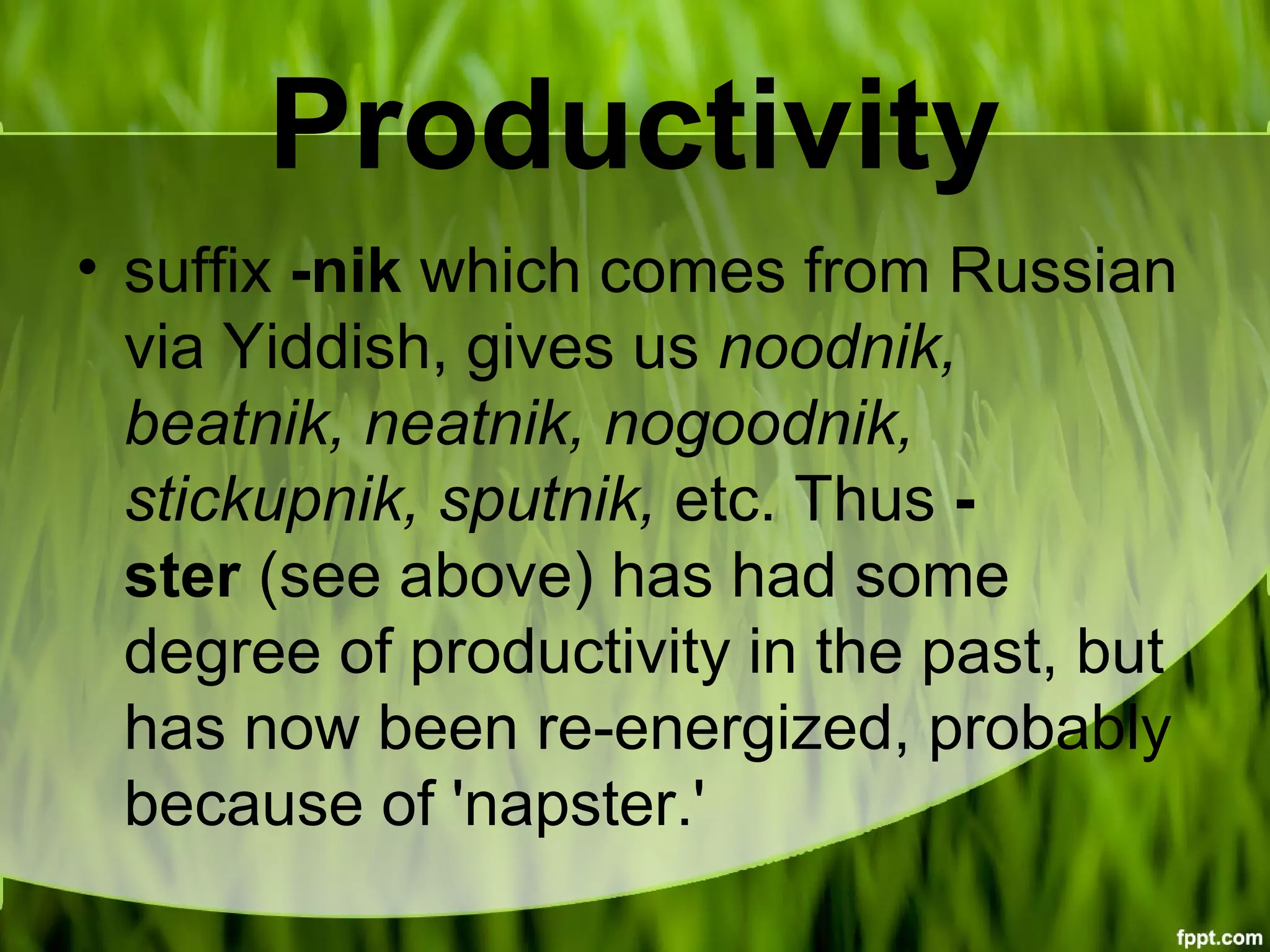 Productivity
• suffix -nik which comes from Russian
via Yiddish, gives us noodnik,
beatnik, neatnik, nogoodnik,
stickupnik, sputnik, etc. Thus -
ster (see above) has had some
degree of productivity in the past, but
has now been re-energized, probably
because of 'napster.'
 