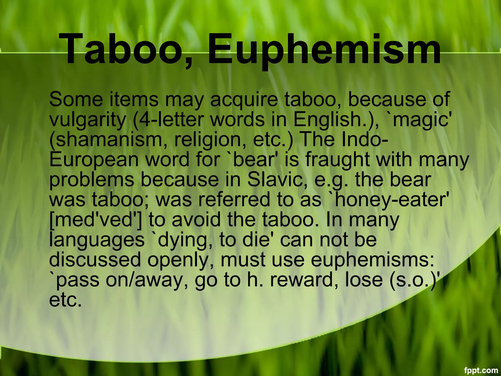 Taboo, Euphemism
Some items may acquire taboo, because of
vulgarity (4-letter words in English.), `magic'
(shamanism, religion, etc.) The Indo-
European word for `bear' is fraught with many
problems because in Slavic, e.g. the bear
was taboo; was referred to as `honey-eater'
[med'ved'] to avoid the taboo. In many
languages `dying, to die' can not be
discussed openly, must use euphemisms:
`pass on/away, go to h. reward, lose (s.o.)'
etc.
 